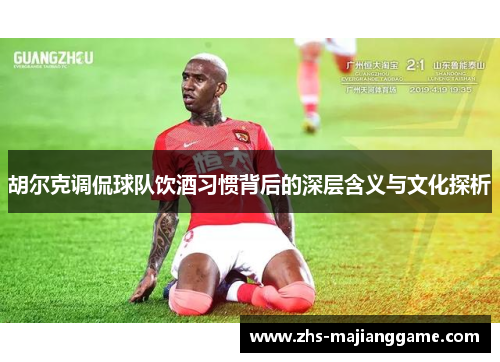 胡尔克调侃球队饮酒习惯背后的深层含义与文化探析