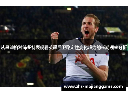 从吕迪格对阵多特表现看英超后卫稳定性变化趋势的长期观察分析