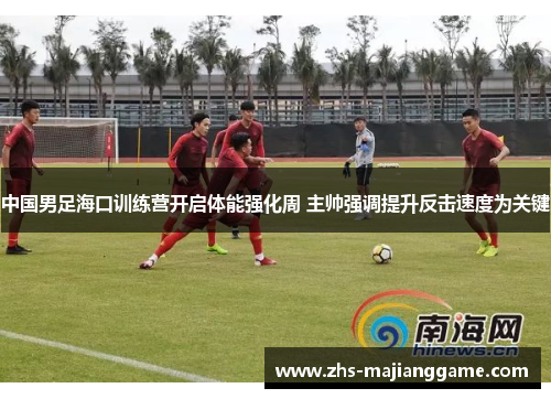 中国男足海口训练营开启体能强化周 主帅强调提升反击速度为关键